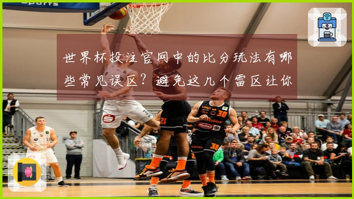世界杯投注官网中的比分玩法有哪些常见误区？避免这几个雷区让你下注更安心